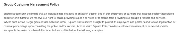 "Should Square Enix determine that an individual has engaged in an action against one of our employees or partners that exceeds socially acceptable behavior or is harmful, we reserve our right to cease providing support services or to refrain from providing our group's products and services. Where such action is egregious or with malicious intent, Square Enix reserves its right to protect its employees and partners and to take legal action or criminal proceedings upon consulting the police and/or lawyers. Actions which Square Enix considers customer harassment or to exceed socially acceptable behavior or is harmful include, but are not limited to, the following examples:"